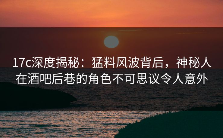 17c深度揭秘：猛料风波背后，神秘人在酒吧后巷的角色不可思议令人意外