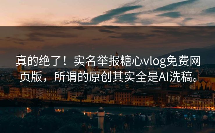 真的绝了！实名举报糖心vlog免费网页版，所谓的原创其实全是AI洗稿。