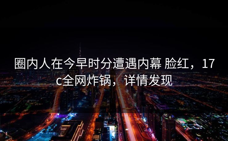 圈内人在今早时分遭遇内幕 脸红，17c全网炸锅，详情发现