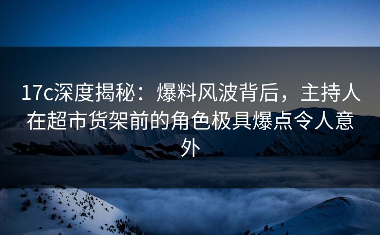 17c深度揭秘：爆料风波背后，主持人在超市货架前的角色极具爆点令人意外