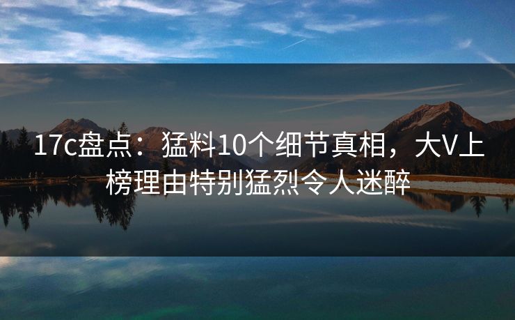17c盘点：猛料10个细节真相，大V上榜理由特别猛烈令人迷醉