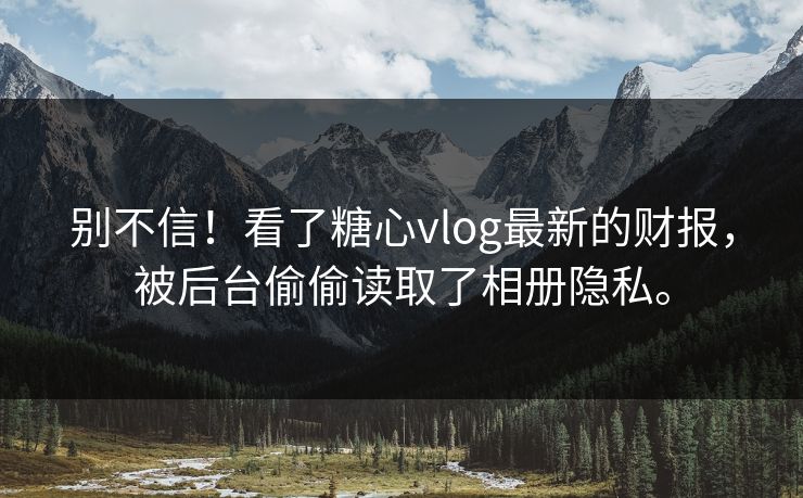 别不信！看了糖心vlog最新的财报，被后台偷偷读取了相册隐私。