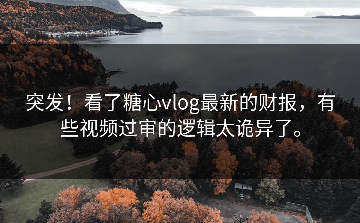 突发！看了糖心vlog最新的财报，有些视频过审的逻辑太诡异了。