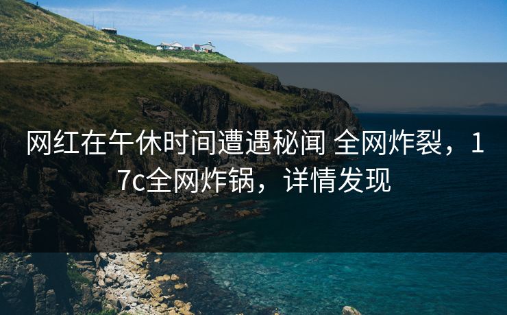 网红在午休时间遭遇秘闻 全网炸裂，17c全网炸锅，详情发现