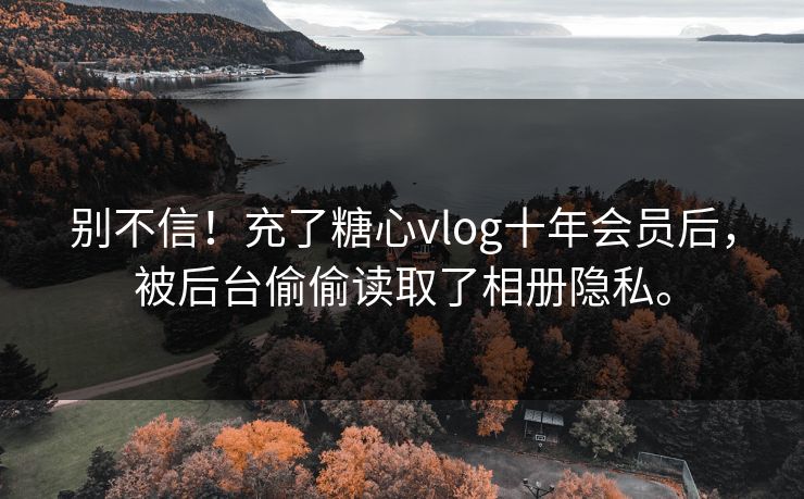 别不信！充了糖心vlog十年会员后，被后台偷偷读取了相册隐私。
