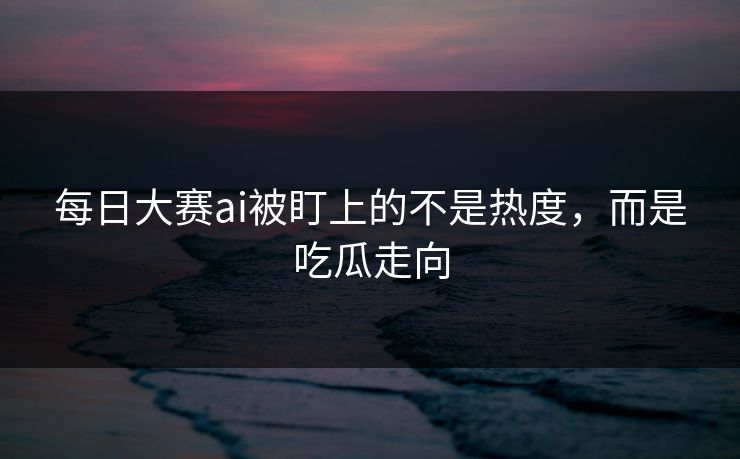 每日大赛ai被盯上的不是热度，而是吃瓜走向