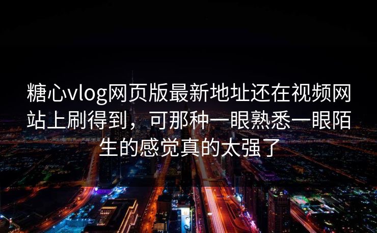 糖心vlog网页版最新地址还在视频网站上刷得到，可那种一眼熟悉一眼陌生的感觉真的太强了