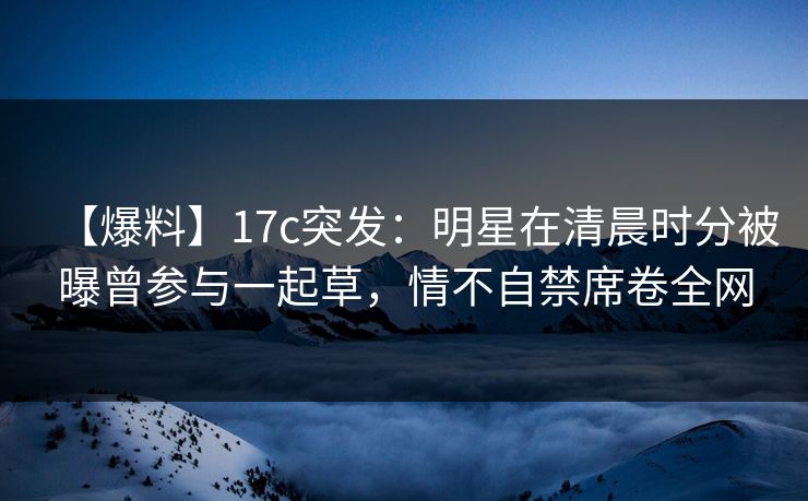【爆料】17c突发：明星在清晨时分被曝曾参与一起草，情不自禁席卷全网