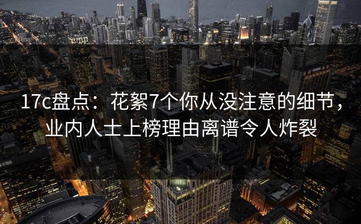 17c盘点：花絮7个你从没注意的细节，业内人士上榜理由离谱令人炸裂