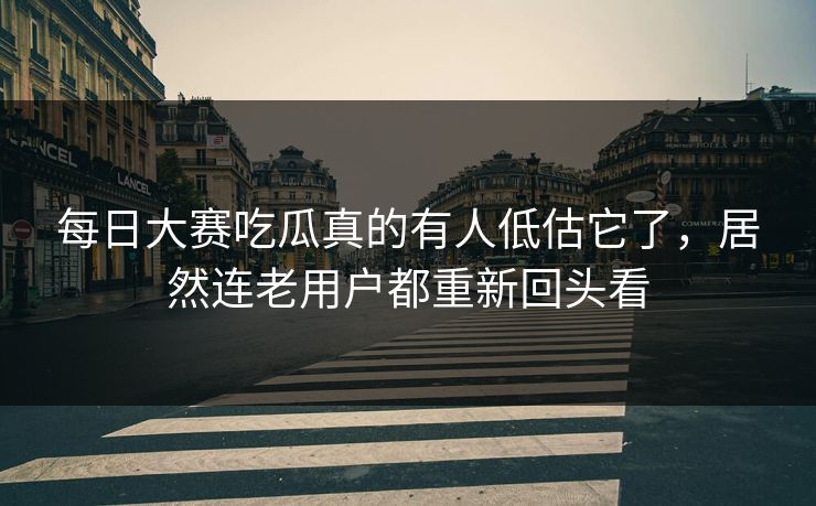 每日大赛吃瓜真的有人低估它了，居然连老用户都重新回头看