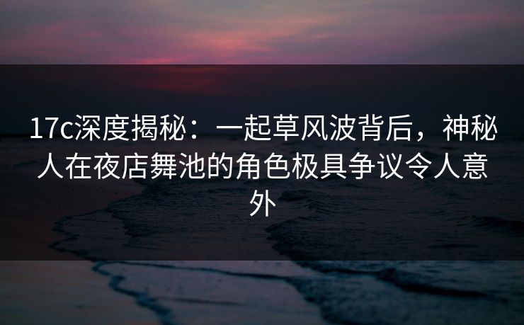 17c深度揭秘：一起草风波背后，神秘人在夜店舞池的角色极具争议令人意外