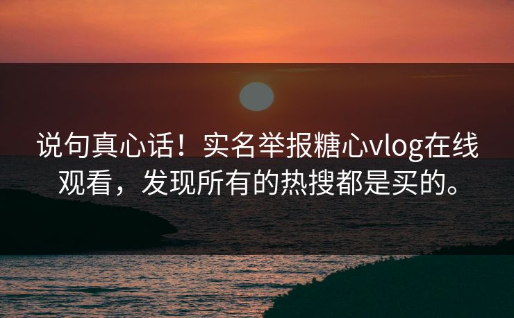 说句真心话！实名举报糖心vlog在线观看，发现所有的热搜都是买的。
