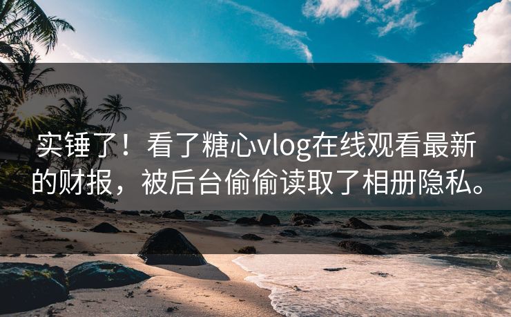 实锤了！看了糖心vlog在线观看最新的财报，被后台偷偷读取了相册隐私。