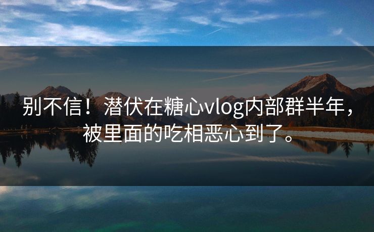 别不信！潜伏在糖心vlog内部群半年，被里面的吃相恶心到了。