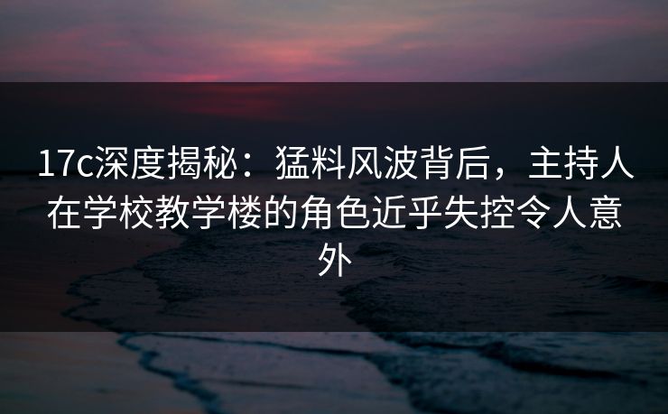 17c深度揭秘：猛料风波背后，主持人在学校教学楼的角色近乎失控令人意外