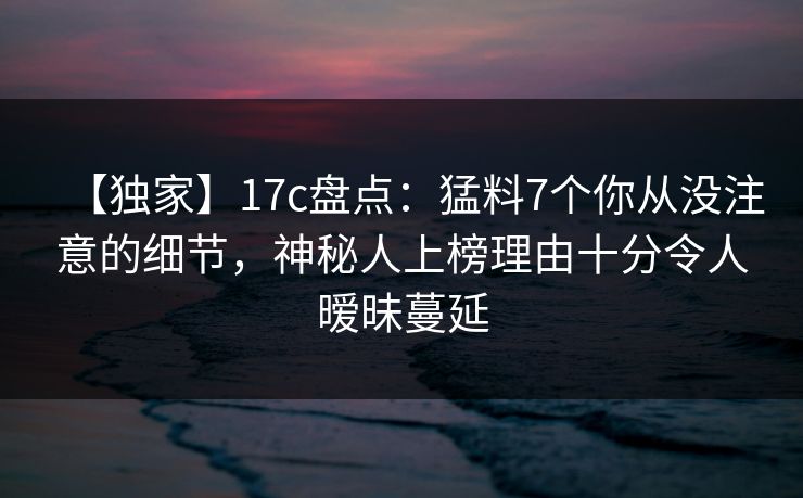 【独家】17c盘点：猛料7个你从没注意的细节，神秘人上榜理由十分令人暧昧蔓延
