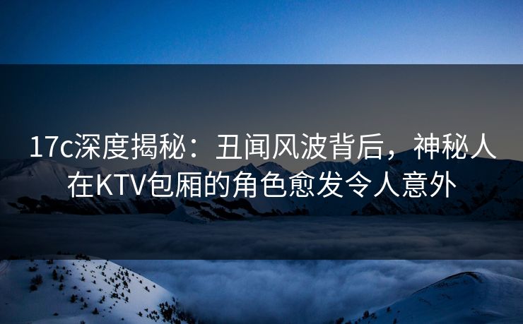 17c深度揭秘：丑闻风波背后，神秘人在KTV包厢的角色愈发令人意外