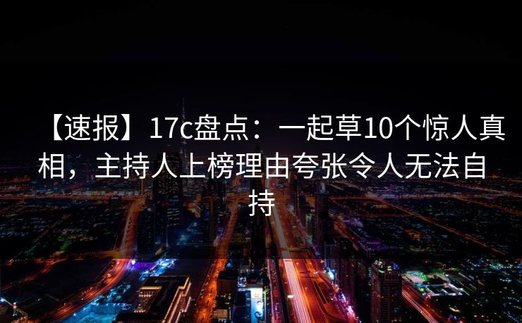 【速报】17c盘点：一起草10个惊人真相，主持人上榜理由夸张令人无法自持
