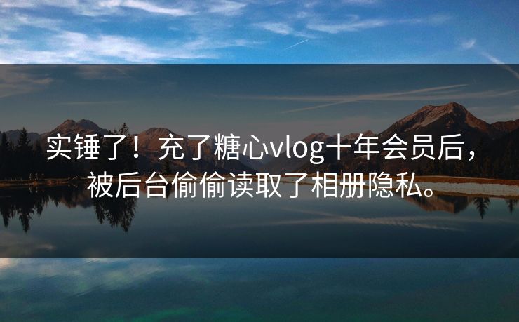 实锤了！充了糖心vlog十年会员后，被后台偷偷读取了相册隐私。