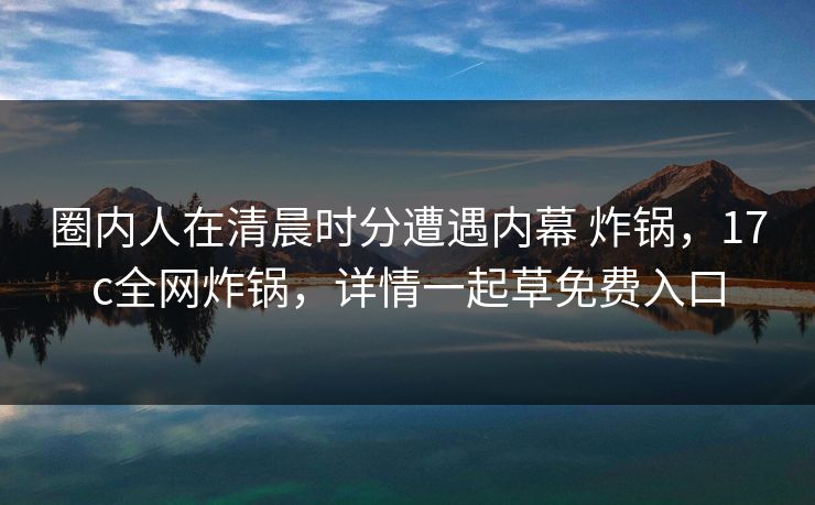 圈内人在清晨时分遭遇内幕 炸锅，17c全网炸锅，详情一起草免费入口