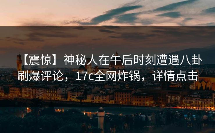 【震惊】神秘人在午后时刻遭遇八卦 刷爆评论，17c全网炸锅，详情点击