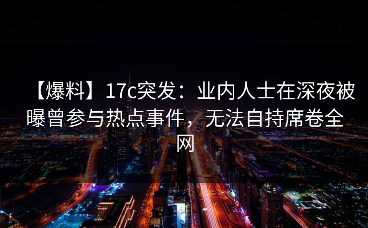 【爆料】17c突发：业内人士在深夜被曝曾参与热点事件，无法自持席卷全网
