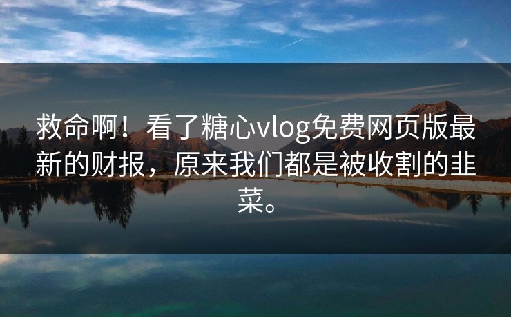 救命啊！看了糖心vlog免费网页版最新的财报，原来我们都是被收割的韭菜。
