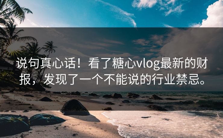 说句真心话！看了糖心vlog最新的财报，发现了一个不能说的行业禁忌。