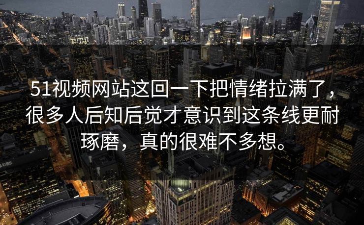 51视频网站这回一下把情绪拉满了，很多人后知后觉才意识到这条线更耐琢磨，真的很难不多想。