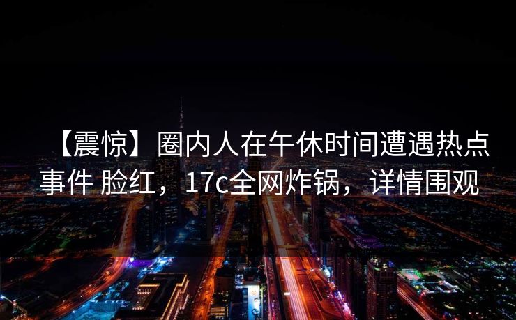 【震惊】圈内人在午休时间遭遇热点事件 脸红，17c全网炸锅，详情围观