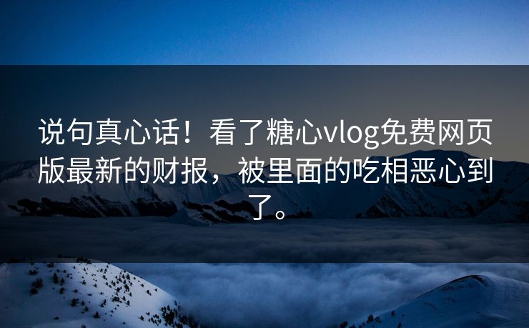 说句真心话！看了糖心vlog免费网页版最新的财报，被里面的吃相恶心到了。