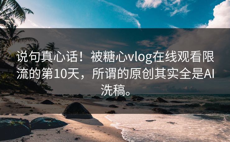 说句真心话！被糖心vlog在线观看限流的第10天，所谓的原创其实全是AI洗稿。