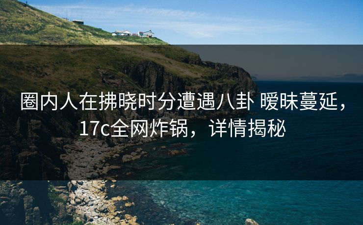 圈内人在拂晓时分遭遇八卦 暧昧蔓延，17c全网炸锅，详情揭秘