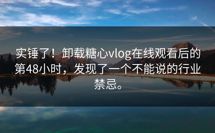 实锤了！卸载糖心vlog在线观看后的第48小时，发现了一个不能说的行业禁忌。